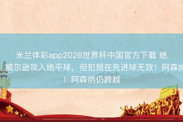 米兰体彩app2026世界杯中国官方下载 绝平无效！威尔逊攻入绝平球，但犯规在先进球无效！阿森纳仍跨越