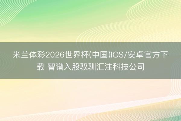米兰体彩2026世界杯(中国)IOS/安卓官方下载 智谱入股驭驯汇注科技公司