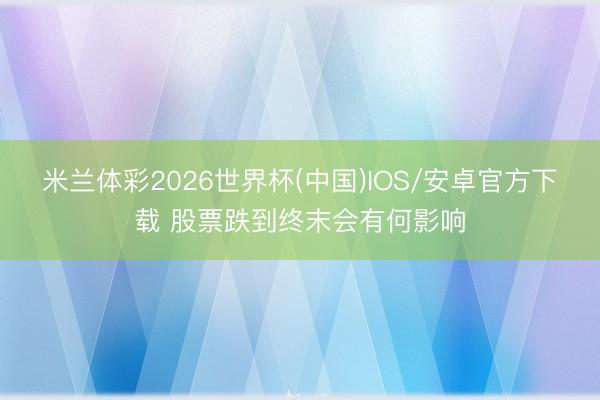 米兰体彩2026世界杯(中国)IOS/安卓官方下载 股票跌到终末会有何影响