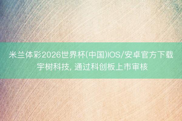 米兰体彩2026世界杯(中国)IOS/安卓官方下载 宇树科技， 通过科创板上市审核