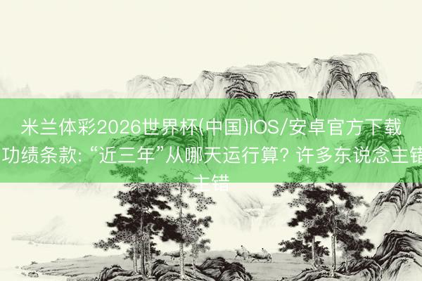 米兰体彩2026世界杯(中国)IOS/安卓官方下载 功绩条款: “近三年”从哪天运行算? 许多东说念主错