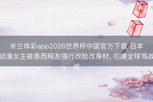 米兰体彩app2026世界杯中国官方下载 日本动漫女主被泰西网友强行改脸改身材， 引爆全球骂战
