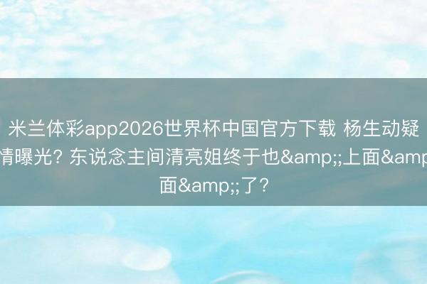 米兰体彩app2026世界杯中国官方下载 杨生动疑似恋情曝光? 东说念主间清亮姐终于也&;上面&;了?