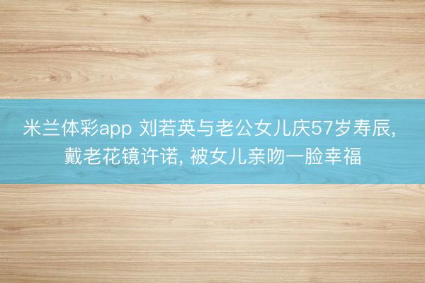 米兰体彩app 刘若英与老公女儿庆57岁寿辰， 戴老花镜许诺， 被女儿亲吻一脸幸福