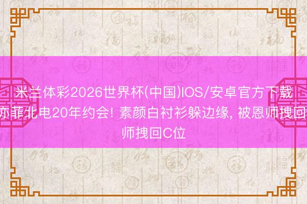米兰体彩2026世界杯(中国)IOS/安卓官方下载 刘亦菲北电20年约会! 素颜白衬衫躲边缘, 被恩师拽回C位