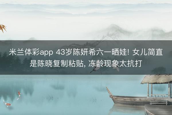 米兰体彩app 43岁陈妍希六一晒娃! 女儿简直是陈晓复制粘贴， 冻龄现象太抗打