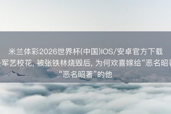 米兰体彩2026世界杯(中国)IOS/安卓官方下载 她曾是军艺校花, 被张铁林烧毁后, 为何欢喜嫁给“恶名昭著”的他