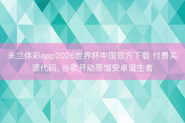 米兰体彩app2026世界杯中国官方下载 付费买源代码， 谷歌开动蒸馏安卓诞生者