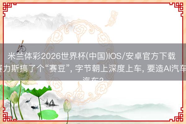 米兰体彩2026世界杯(中国)IOS/安卓官方下载 赛力斯搞了个“赛豆”, 字节朝上深度上车, 要造AI汽车?