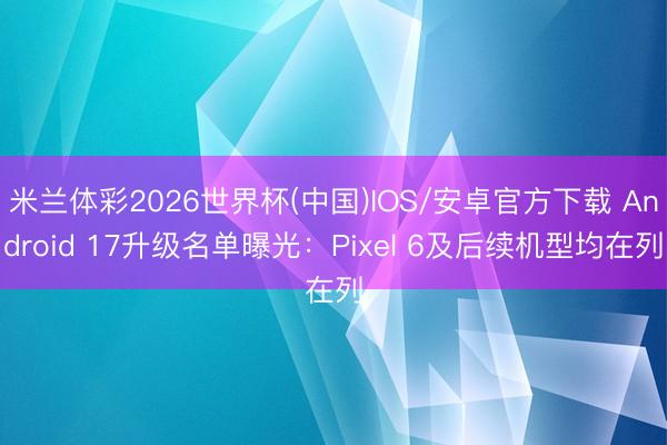 米兰体彩2026世界杯(中国)IOS/安卓官方下载 Android 17升级名单曝光：Pixel 6及后续机型均在列