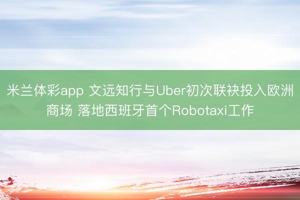 米兰体彩app 文远知行与Uber初次联袂投入欧洲商场 落地西班牙首个Robotaxi工作