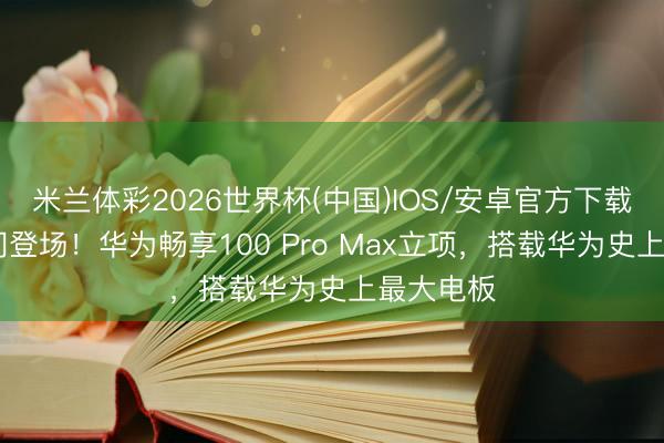 米兰体彩2026世界杯(中国)IOS/安卓官方下载 代号叶问登场!华为畅享100 Pro Max立项,搭载华为史上最大电板