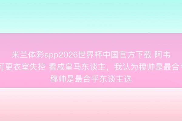 米兰体彩app2026世界杯中国官方下载 阿韦洛亚:不认可更衣室失控 看成皇马东谈主，我认为穆帅是最合乎东谈主选
