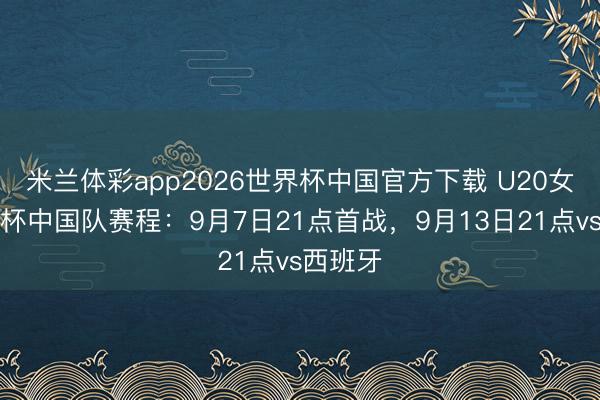 米兰体彩app2026世界杯中国官方下载 U20女足宇宙杯中国队赛程:9月7日21点首战,9月13日21点vs西班牙