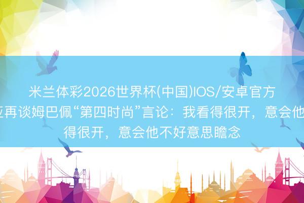 米兰体彩2026世界杯(中国)IOS/安卓官方下载 阿韦洛亚再谈姆巴佩“第四时尚”言论：我看得很开，意会他不好意思瞻念