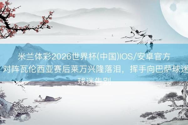 米兰体彩2026世界杯(中国)IOS/安卓官方下载 对阵瓦伦西亚赛后莱万兴隆落泪，挥手向巴萨球迷告别