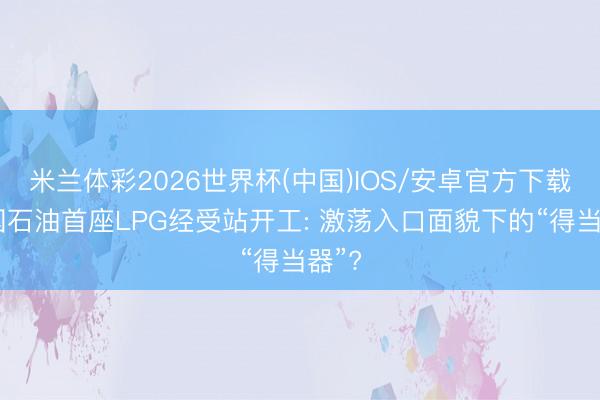 米兰体彩2026世界杯(中国)IOS/安卓官方下载 中国石油首座LPG经受站开工: 激荡入口面貌下的“得当器”?