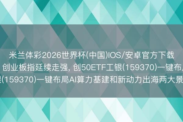 米兰体彩2026世界杯(中国)IOS/安卓官方下载 聚焦高增量赛说念， 创业板指延续走强， 创50ETF工银(159370)一键布局AI算力基建和新动力出海两大景气板块