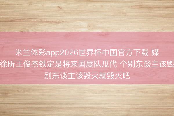 米兰体彩app2026世界杯中国官方下载 媒体东谈主：徐昕王俊杰铁定是将来国度队瓜代 个
