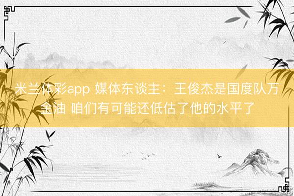 米兰体彩app 媒体东谈主:王俊杰是国度队万金油 咱们有可能还低估了他的水平了