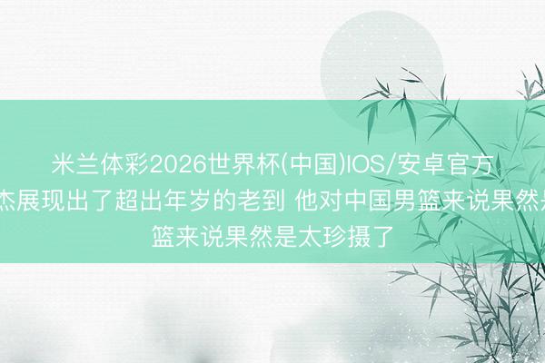 米兰体彩2026世界杯(中国)IOS/安卓官方下载 王俊杰展现出了超出年岁的老到 他对中国男篮来说果然是太珍摄了