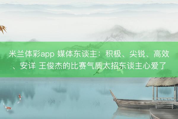 米兰体彩app 媒体东谈主:积极、尖锐、高效、安详 王俊杰的比赛气质太招东谈主心爱了