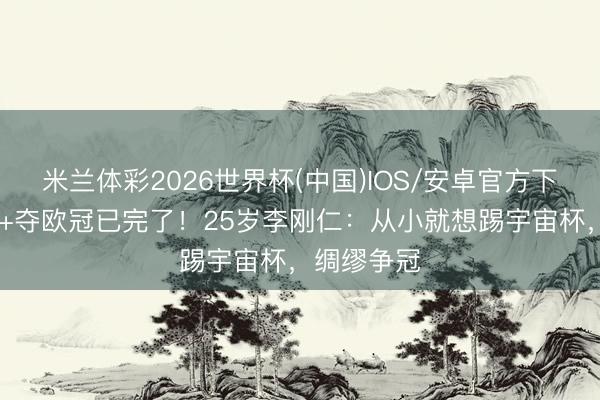 米兰体彩2026世界杯(中国)IOS/安卓官方下载 当国脚+夺欧冠已完了!25岁李刚仁:从小就想踢宇宙杯,绸缪争冠