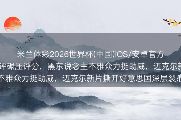米兰体彩2026世界杯(中国)IOS/安卓官方下载 白东说念主集体打差评碾压评分，黑东说念主不雅众力挺助威，迈克尔新片撕开好意思国深层裂痕