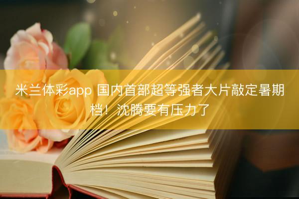 米兰体彩app 国内首部超等强者大片敲定暑期档!沈腾要有压力了