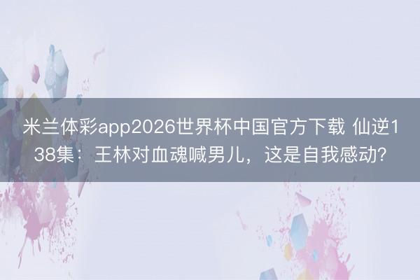 米兰体彩app2026世界杯中国官方下载 仙逆138集：王林对血魂喊男儿，这是自我感动？