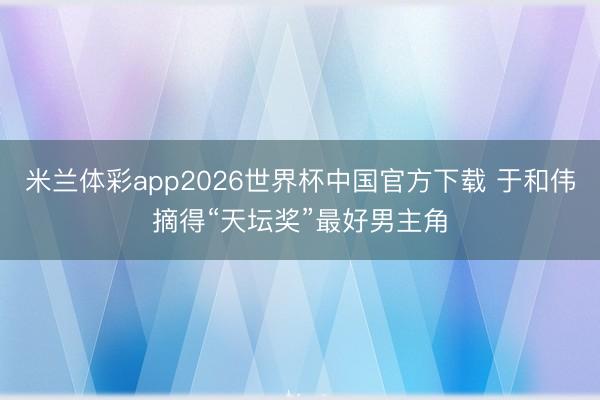 米兰体彩app2026世界杯中国官方下载 于和伟摘得“天坛奖”最好男主角