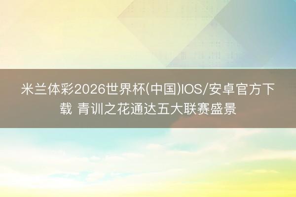 米兰体彩2026世界杯(中国)IOS/安卓官方下载 青训之花通达五大联赛盛景