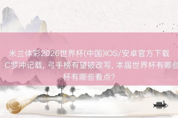 米兰体彩2026世界杯(中国)IOS/安卓官方下载 梅西、C罗冲记载, 弓手榜有望被改写, 本届世界杯有哪些看点?