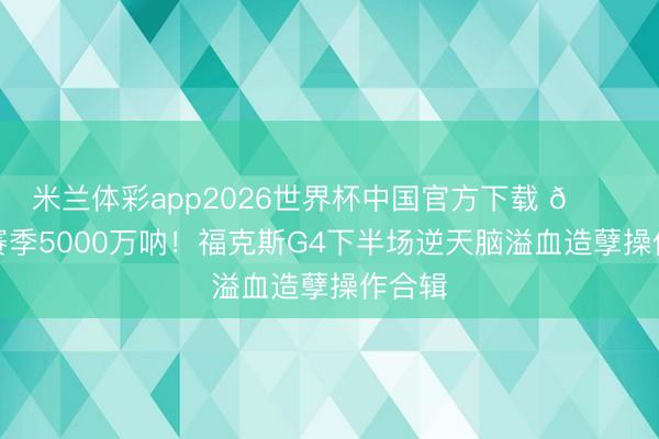 米兰体彩app2026世界杯中国官方下载 💔这下赛季5000万呐！福克斯G4下半场逆天脑溢血造孽操作合辑