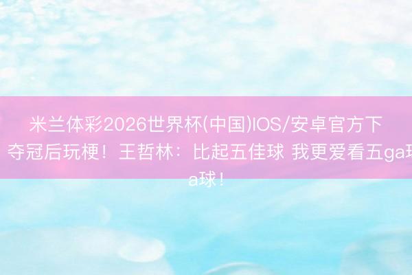 米兰体彩2026世界杯(中国)IOS/安卓官方下载 夺冠后玩梗！王哲林：比起五佳球 我更爱看五ga球！