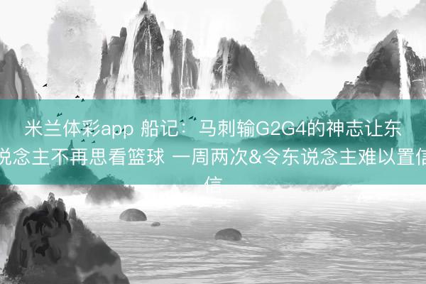 米兰体彩app 船记:马刺输G2G4的神志让东说念主不再思看篮球 一周两次&令东说念主难以置信