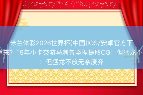 米兰体彩2026世界杯(中国)IOS/安卓官方下载 如果能重来?18年小卡交游马刺曾坚捏提取OG!但猛龙不放无奈废弃