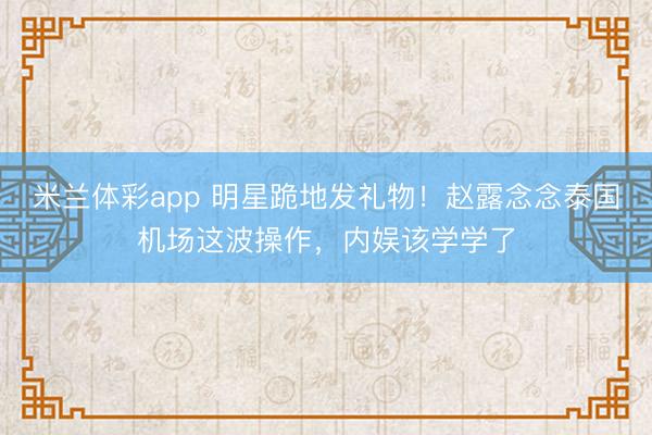 米兰体彩app 明星跪地发礼物！赵露念念泰国机场这波操作，内娱该学学了