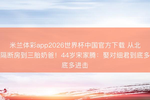 米兰体彩app2026世界杯中国官方下载 从北漂住隔断房到三胎奶爸！44岁宋家腾：娶对细君到底多进击