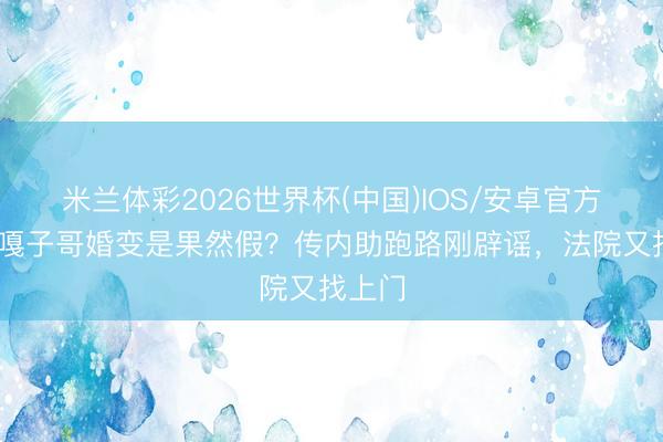 米兰体彩2026世界杯(中国)IOS/安卓官方下载 嘎子哥婚变是果然假？传内助跑路刚辟谣，法院又找上门