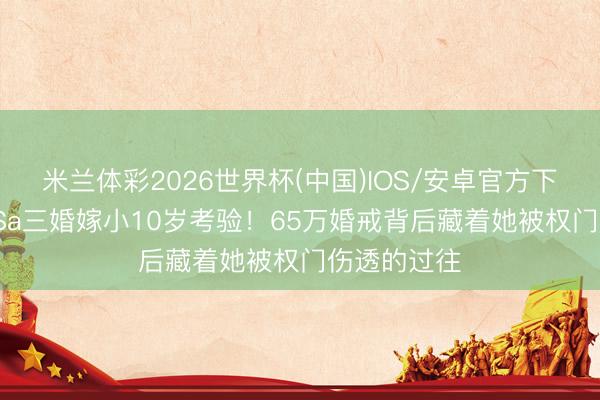 米兰体彩2026世界杯(中国)IOS/安卓官方下载 43岁阿Sa三婚嫁小10岁考验!65万婚戒背后藏着她被权门伤透的过往