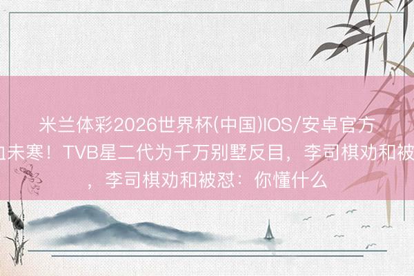 米兰体彩2026世界杯(中国)IOS/安卓官方下载 母亲骨血未寒!TVB星二代为千万别墅反目,李司棋劝和被怼:你懂什么