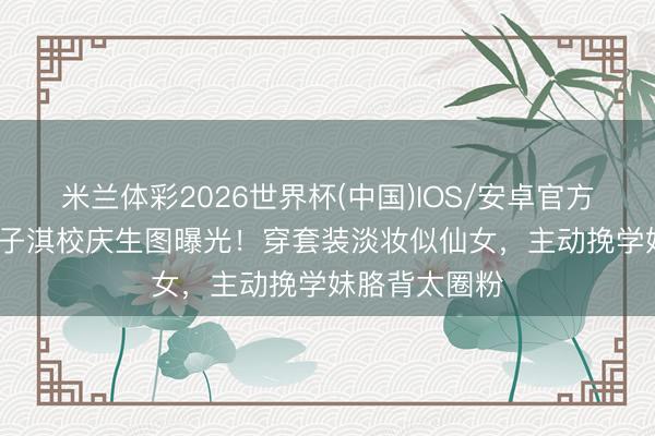 米兰体彩2026世界杯(中国)IOS/安卓官方下载 43岁徐子淇校庆生图曝光！穿套装淡妆似仙女，主动挽学妹胳背太圈粉