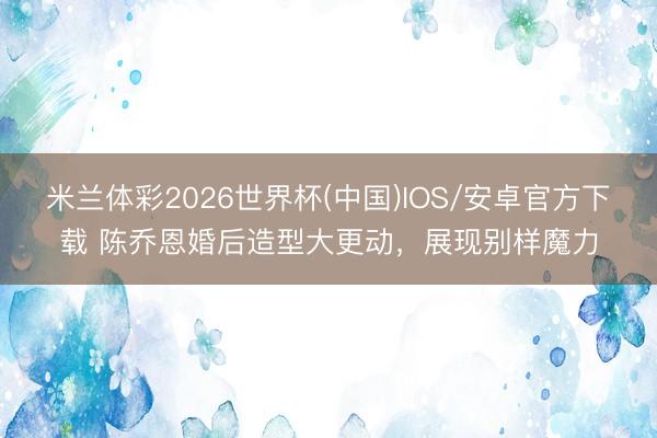 米兰体彩2026世界杯(中国)IOS/安卓官方下载 陈乔恩婚后造型大更动，展现别样魔力