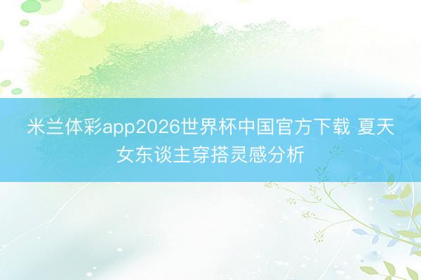 米兰体彩app2026世界杯中国官方下载 夏天女东谈主穿搭灵感分析