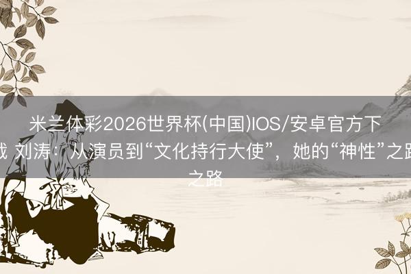 米兰体彩2026世界杯(中国)IOS/安卓官方下载 刘涛：从演员到“文化持行大使”，她的“神性”之路
