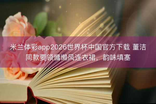 米兰体彩app2026世界杯中国官方下载 董洁同款要领慵懒风连衣裙，韵味填塞