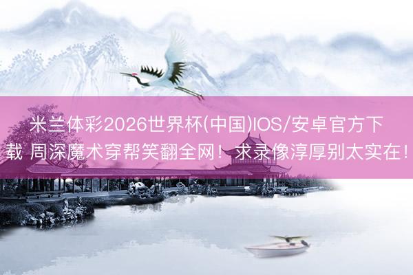 米兰体彩2026世界杯(中国)IOS/安卓官方下载 周深魔术穿帮笑翻全网！求录像淳厚别太实在！