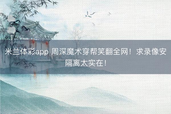 米兰体彩app 周深魔术穿帮笑翻全网!求录像安隔离太实在!