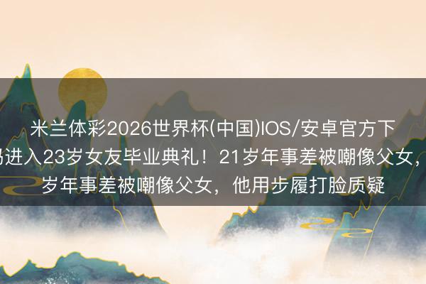 米兰体彩2026世界杯(中国)IOS/安卓官方下载 44岁林俊杰带妈进入23岁女友毕业典礼！21岁年事差被嘲像父女，他用步履打脸质疑